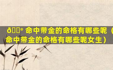 💮 命中带金的命格有哪些呢（命中带金的命格有哪些呢女生）